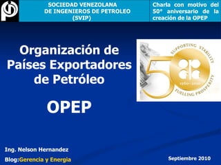 Organización de Países Exportadores de Petróleo OPEP Ing. Nelson Hernandez Blog: Gerencia y Energia Septiembre 2010 SOCIEDAD VENEZOLANA  DE INGENIEROS DE PETROLEO (SVIP)   Charla con motivo del 50° aniversario de la creación de la OPEP 
