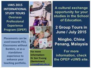 UWS 2015
INTERNATIONAL
STUDY TOURS
Overseas
Professional
Experience
Program (OPEP)
A cultural exchange
opportunity for your
studies in the School
of Education.
2 Group Tours in
2015
Penang, Malaysia
(June/July)
Ningbo, China
(Nov/Dec)
For more
information, check
the OPEP vUWS site.
Register your
interest:
Assoc. Prof Allan White
(Penrith)
Ms Shirley Gilbert
(Penrith)
Dr Son Truong
(Bankstown)
Placements can be
used towards PE3,
Classrooms without
Borders, or as a
standalone
experience to
enhance your
teaching portfolio.
 