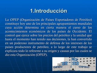 1.Introducción
La OPEP (Organización de Países Exportadores de Petróleo)
constituye hoy uno de los principales agrupamientos mundiales
cuya acción determina en cierta manera el curso de los
acontecimientos económicos de los países de Occidente. El
control que ejerce sobre los precios del petróleo y la unidad que
hasta el momento han tenido sus decisiones, la han convertido
en un poderoso instrumento de defensa de los intereses de los
países productores de petróleo, a lo largo de este trabajo se
explicara todo lo referente a su origen y causas por las cuales se
dio esta Organización (OPEP).
 