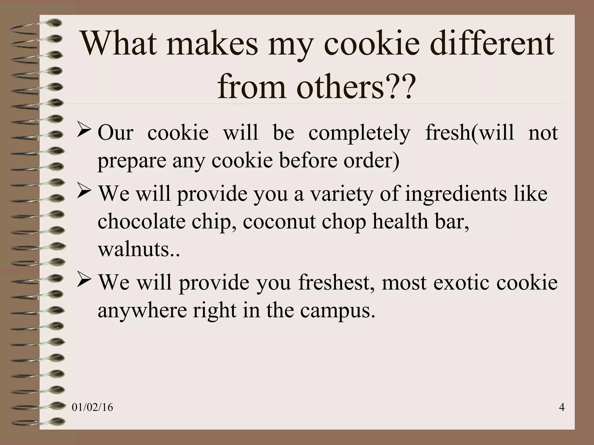 4
 Our cookie will be completely fresh(will not
prepare any cookie before order)
 We will provide you a variety of ingredients like
chocolate chip, coconut chop health bar,
walnuts..
 We will provide you freshest, most exotic cookie
anywhere right in the campus.
What makes my cookie different
from others??
01/02/16
 
