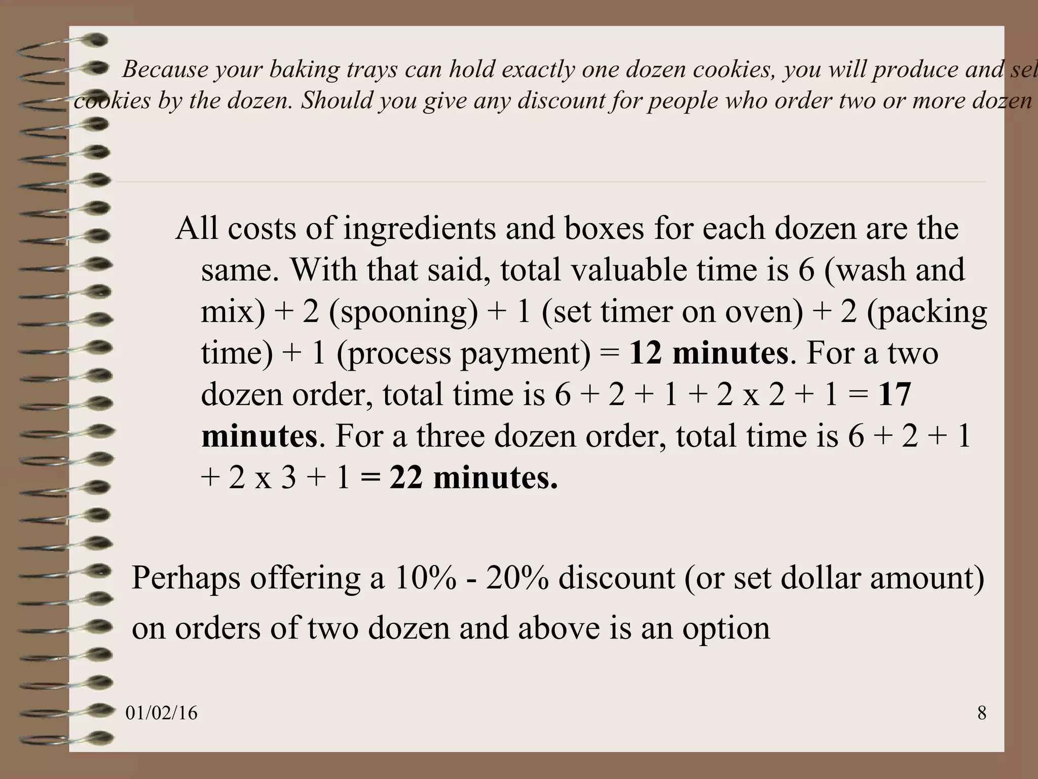Because your baking trays can hold exactly one dozen cookies, you will produce and sel
cookies by the dozen. Should you give any discount for people who order two or more dozen
All costs of ingredients and boxes for each dozen are the
same. With that said, total valuable time is 6 (wash and
mix) + 2 (spooning) + 1 (set timer on oven) + 2 (packing
time) + 1 (process payment) = 12 minutes. For a two
dozen order, total time is 6 + 2 + 1 + 2 x 2 + 1 = 17
minutes. For a three dozen order, total time is 6 + 2 + 1
+ 2 x 3 + 1 = 22 minutes.
Perhaps offering a 10% - 20% discount (or set dollar amount)
on orders of two dozen and above is an option
01/02/16 8
 