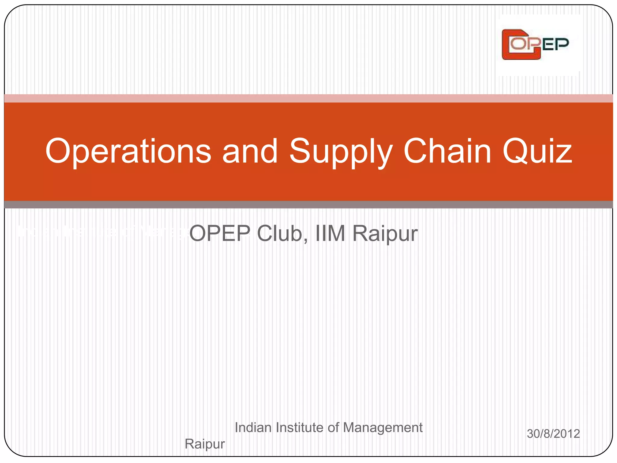 Operations and Supply Chain Quiz

                         OPEP Club,
Indian Institute of Management Raipur     IIM Raipur




                              Indian Institute of Management   30/8/2012
                     Raipur
 