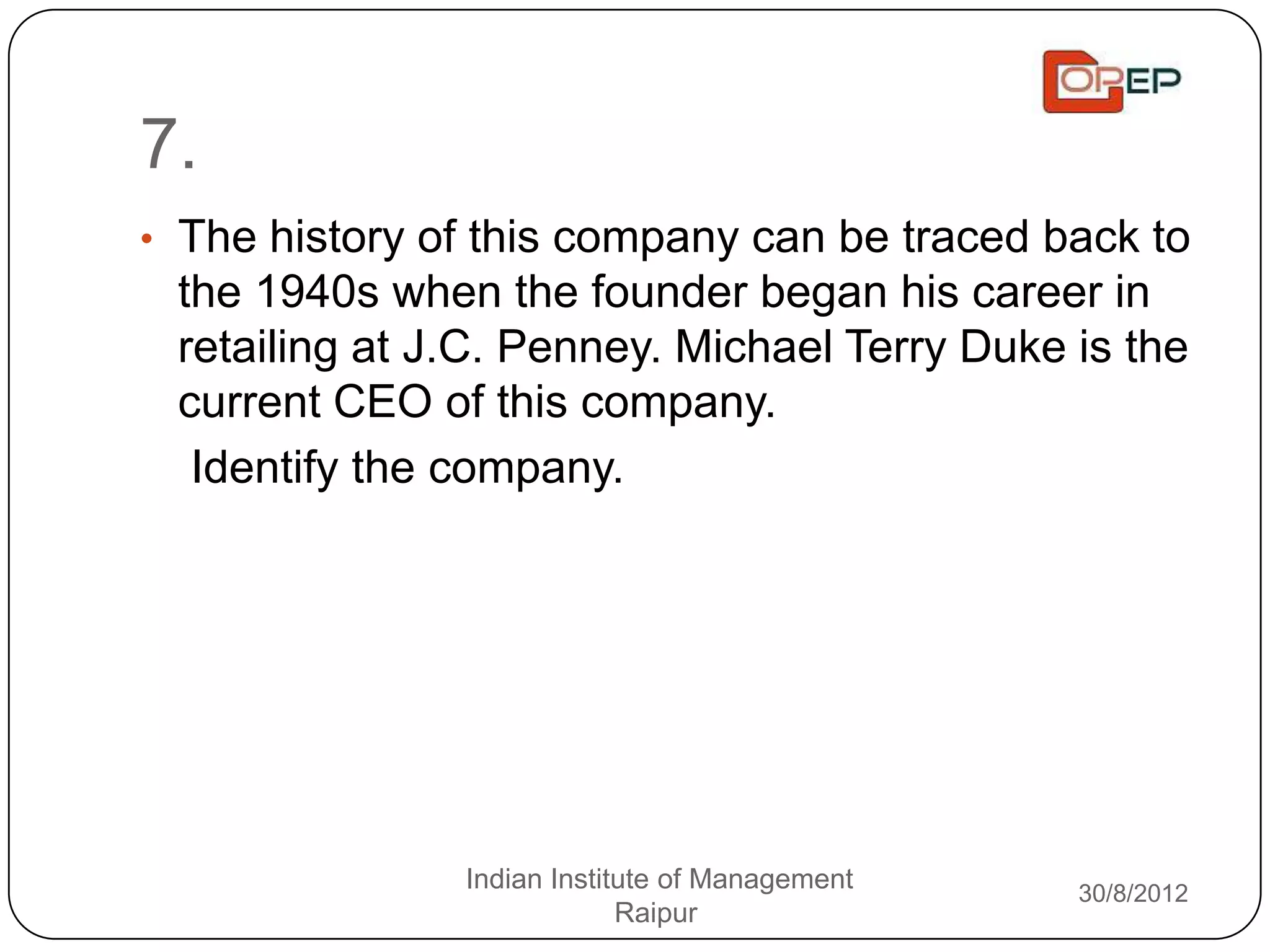 7.
• The history of this company can be traced back to
 the 1940s when the founder began his career in
 retailing at J.C. Penney. Michael Terry Duke is the
 current CEO of this company.
  Identify the company.




               Indian Institute of Management   30/8/2012
                            Raipur
 