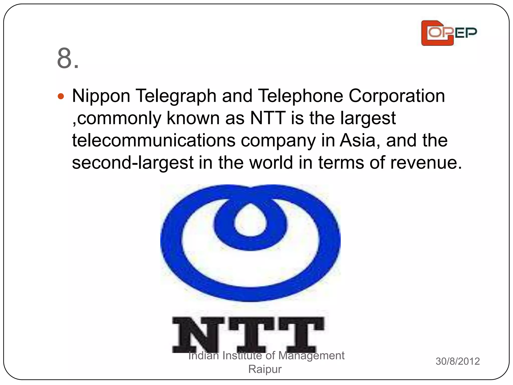 8.
 Nippon Telegraph and Telephone Corporation
 ,commonly known as NTT is the largest
 telecommunications company in Asia, and the
 second-largest in the world in terms of revenue.




               Indian Institute of Management   30/8/2012
                            Raipur
 