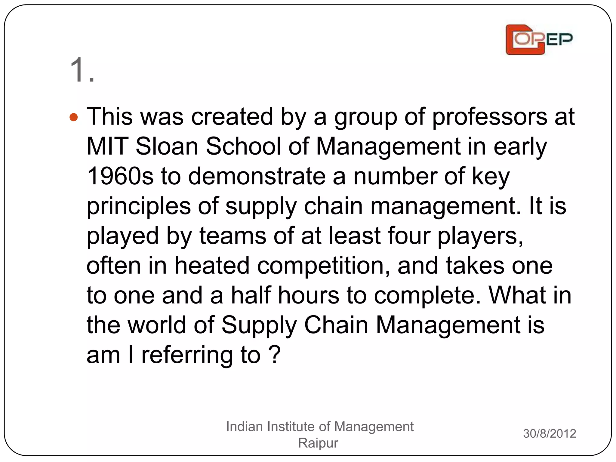 1.
 This was created by a group of professors at
 MIT Sloan School of Management in early
 1960s to demonstrate a number of key
 principles of supply chain management. It is
 played by teams of at least four players,
 often in heated competition, and takes one
 to one and a half hours to complete. What in
 the world of Supply Chain Management is
 am I referring to ?

              Indian Institute of Management   30/8/2012
                           Raipur
 