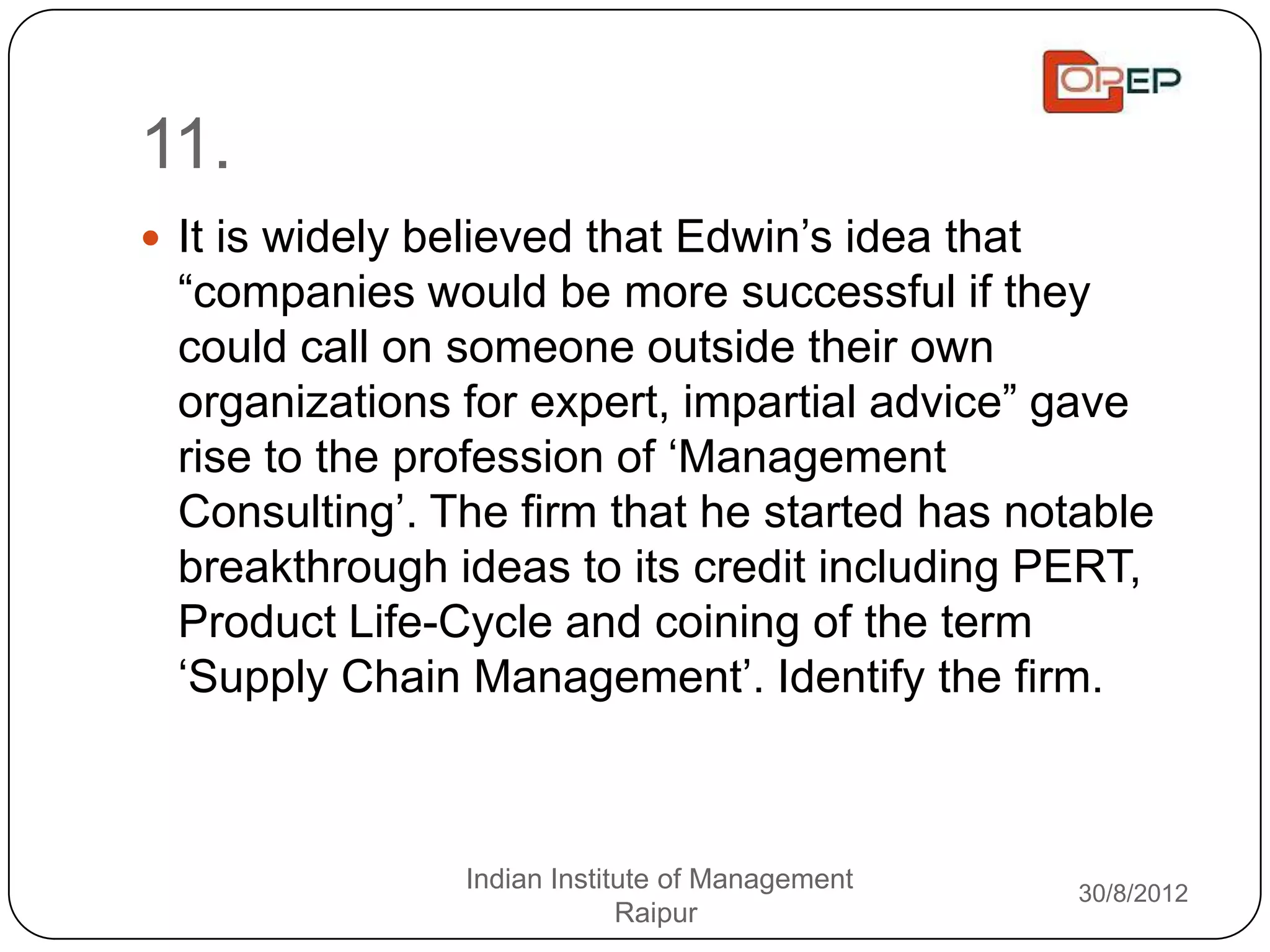 11.
 It is widely believed that Edwin‟s idea that
 “companies would be more successful if they
 could call on someone outside their own
 organizations for expert, impartial advice” gave
 rise to the profession of „Management
 Consulting‟. The firm that he started has notable
 breakthrough ideas to its credit including PERT,
 Product Life-Cycle and coining of the term
 „Supply Chain Management‟. Identify the firm.



                 Indian Institute of Management   30/8/2012
                              Raipur
 
