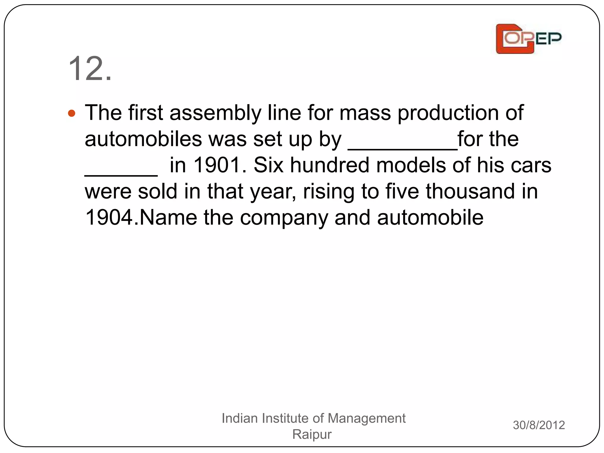 12.
 The first assembly line for mass production of
 automobiles was set up by _________for the
 ______ in 1901. Six hundred models of his cars
 were sold in that year, rising to five thousand in
 1904.Name the company and automobile




                Indian Institute of Management   30/8/2012
                             Raipur
 