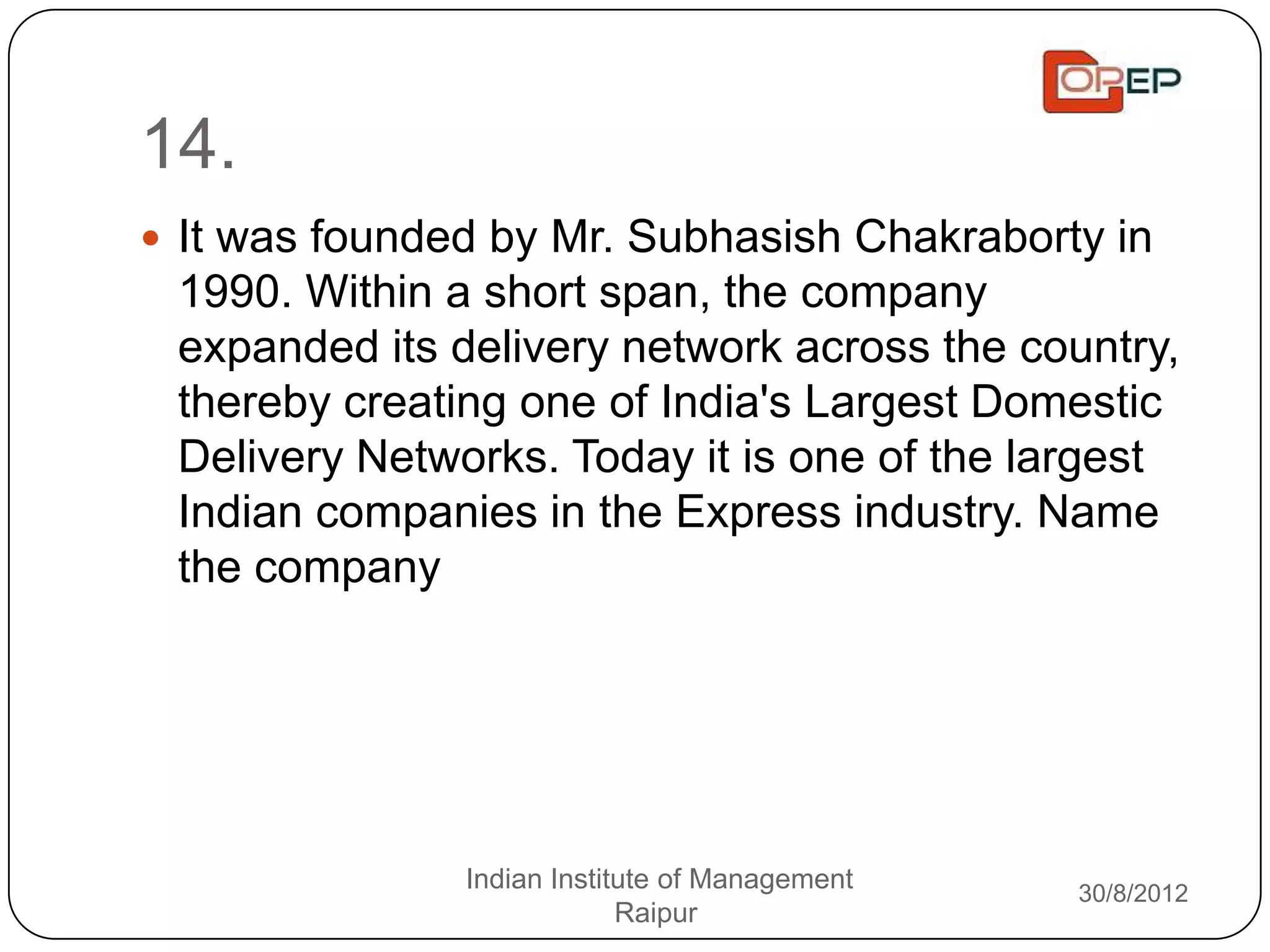 14.
 It was founded by Mr. Subhasish Chakraborty in
 1990. Within a short span, the company
 expanded its delivery network across the country,
 thereby creating one of India's Largest Domestic
 Delivery Networks. Today it is one of the largest
 Indian companies in the Express industry. Name
 the company




               Indian Institute of Management   30/8/2012
                            Raipur
 