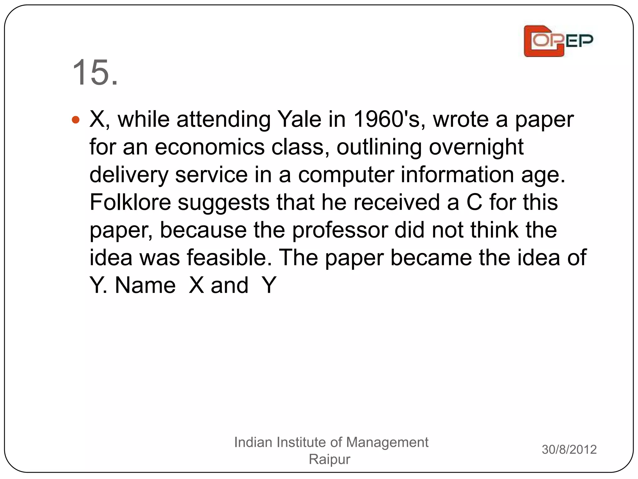 15.
 X, while attending Yale in 1960's, wrote a paper
 for an economics class, outlining overnight
 delivery service in a computer information age.
 Folklore suggests that he received a C for this
 paper, because the professor did not think the
 idea was feasible. The paper became the idea of
 Y. Name X and Y




                Indian Institute of Management   30/8/2012
                             Raipur
 