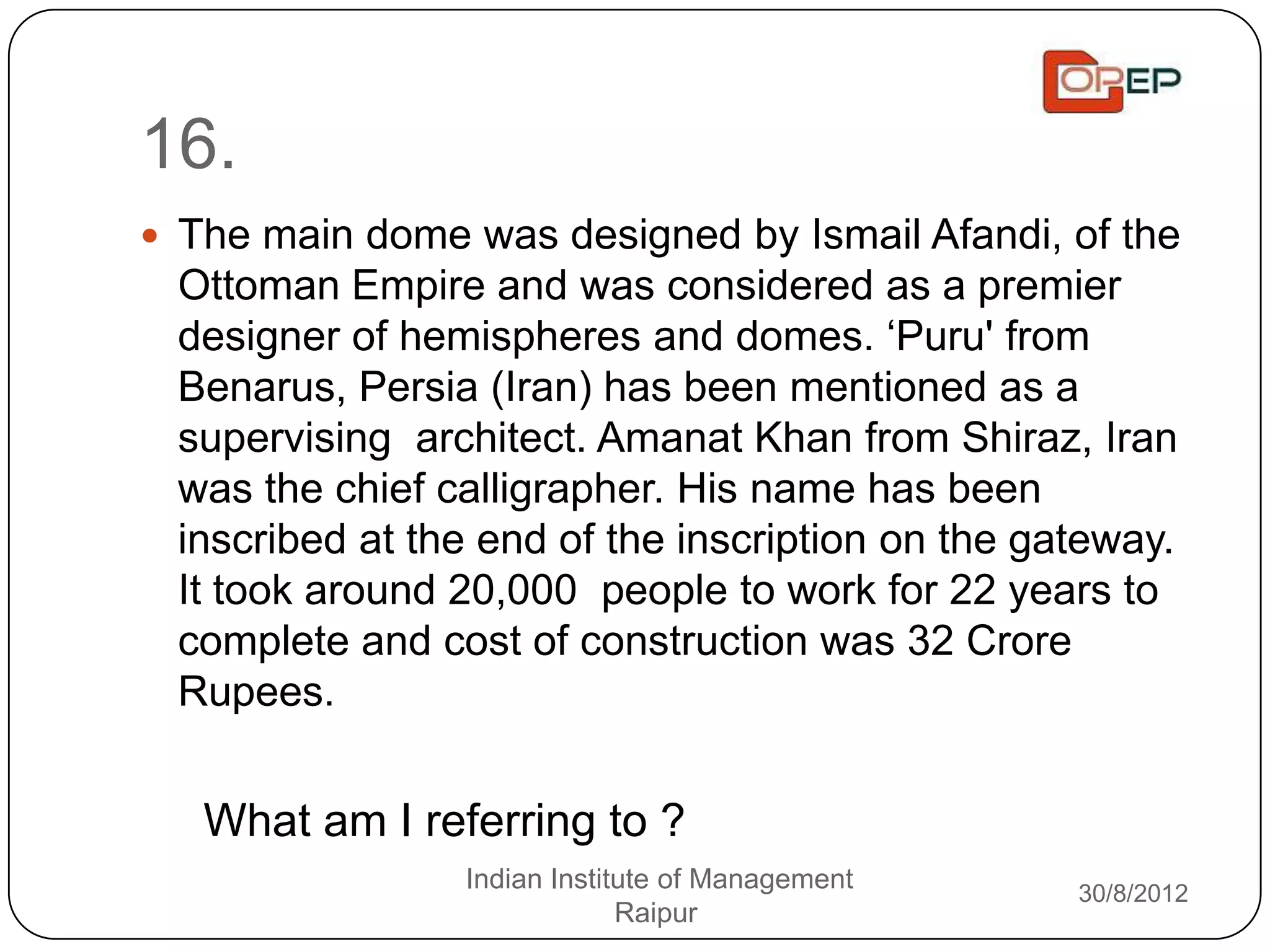 16.
 The main dome was designed by Ismail Afandi, of the
 Ottoman Empire and was considered as a premier
 designer of hemispheres and domes. „Puru' from
 Benarus, Persia (Iran) has been mentioned as a
 supervising architect. Amanat Khan from Shiraz, Iran
 was the chief calligrapher. His name has been
 inscribed at the end of the inscription on the gateway.
 It took around 20,000 people to work for 22 years to
 complete and cost of construction was 32 Crore
 Rupees.


   What am I referring to ?
                Indian Institute of Management    30/8/2012
                             Raipur
 