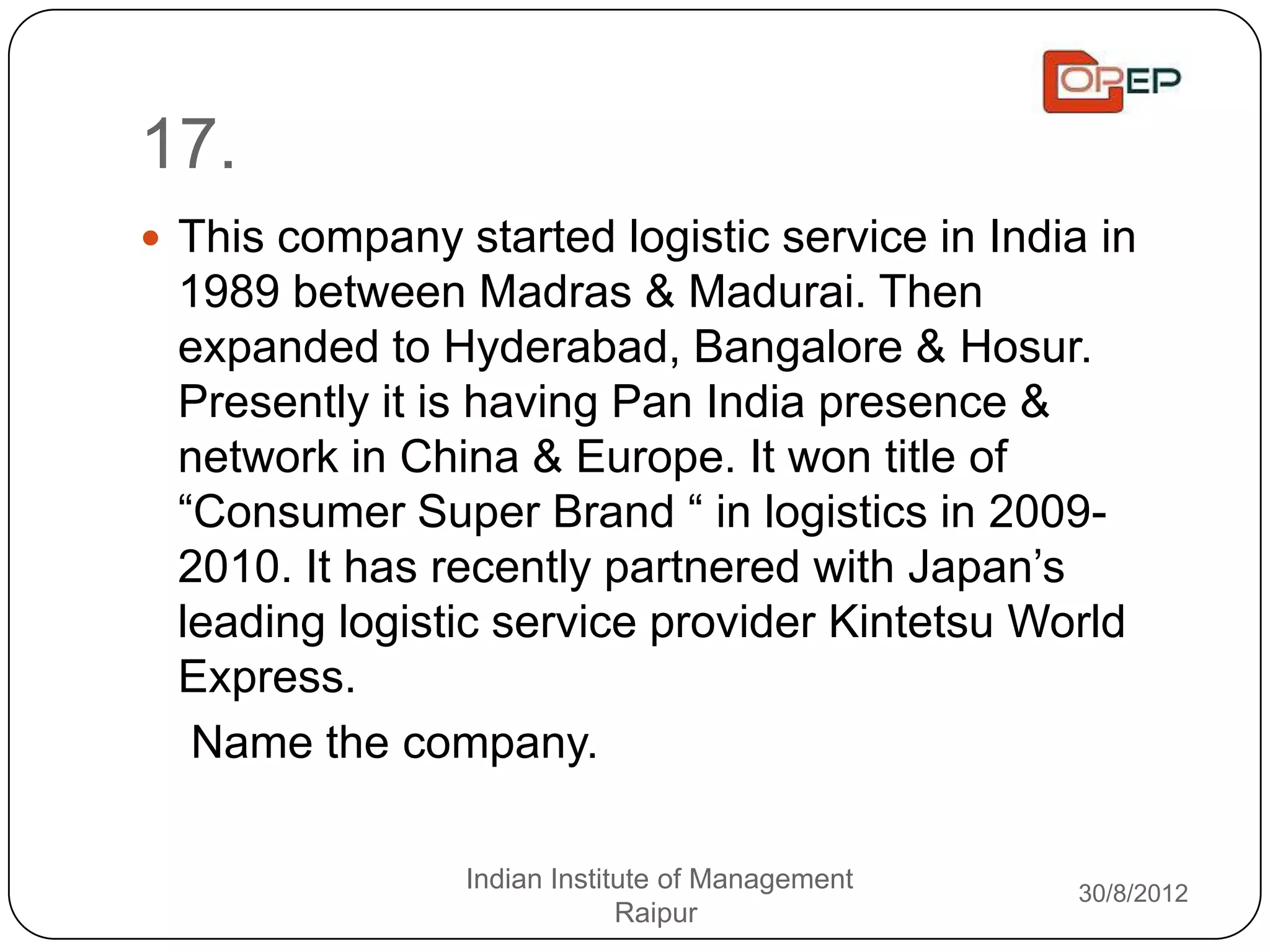 17.
 This company started logistic service in India in
 1989 between Madras & Madurai. Then
 expanded to Hyderabad, Bangalore & Hosur.
 Presently it is having Pan India presence &
 network in China & Europe. It won title of
 “Consumer Super Brand “ in logistics in 2009-
 2010. It has recently partnered with Japan‟s
 leading logistic service provider Kintetsu World
 Express.
  Name the company.

                Indian Institute of Management   30/8/2012
                             Raipur
 