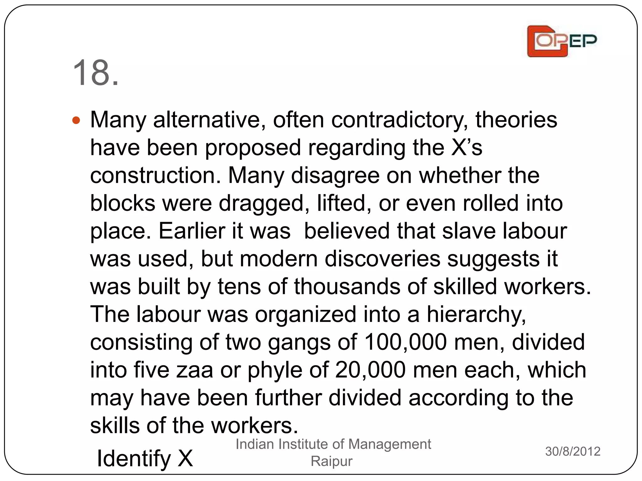 18.
 Many alternative, often contradictory, theories
 have been proposed regarding the X‟s
 construction. Many disagree on whether the
 blocks were dragged, lifted, or even rolled into
 place. Earlier it was believed that slave labour
 was used, but modern discoveries suggests it
 was built by tens of thousands of skilled workers.
 The labour was organized into a hierarchy,
 consisting of two gangs of 100,000 men, divided
 into five zaa or phyle of 20,000 men each, which
 may have been further divided according to the
 skills of the workers.
                 Indian Institute of Management 30/8/2012
  Identify X                  Raipur
 
