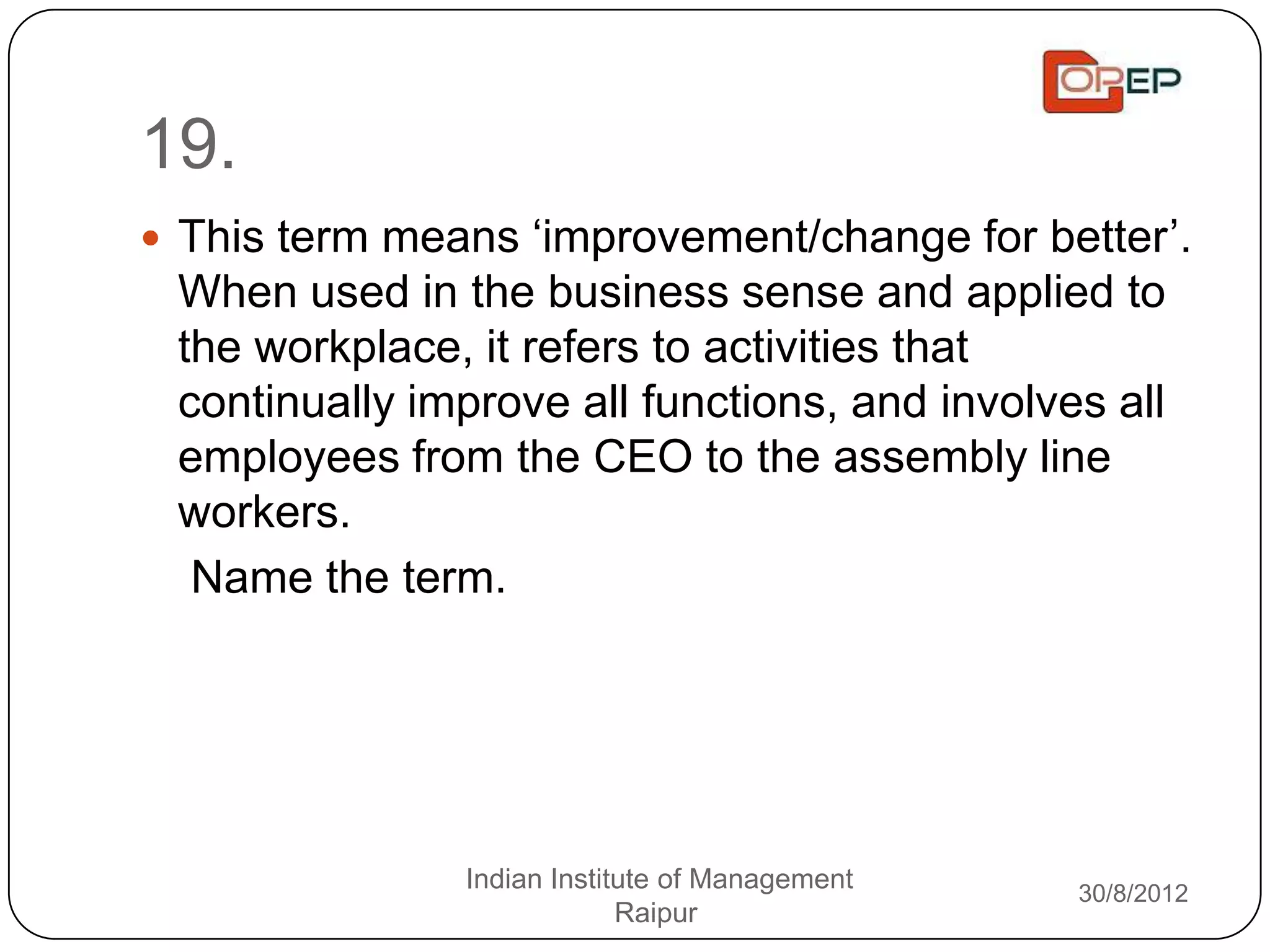 19.
 This term means „improvement/change for better‟.
 When used in the business sense and applied to
 the workplace, it refers to activities that
 continually improve all functions, and involves all
 employees from the CEO to the assembly line
 workers.
  Name the term.




               Indian Institute of Management   30/8/2012
                            Raipur
 