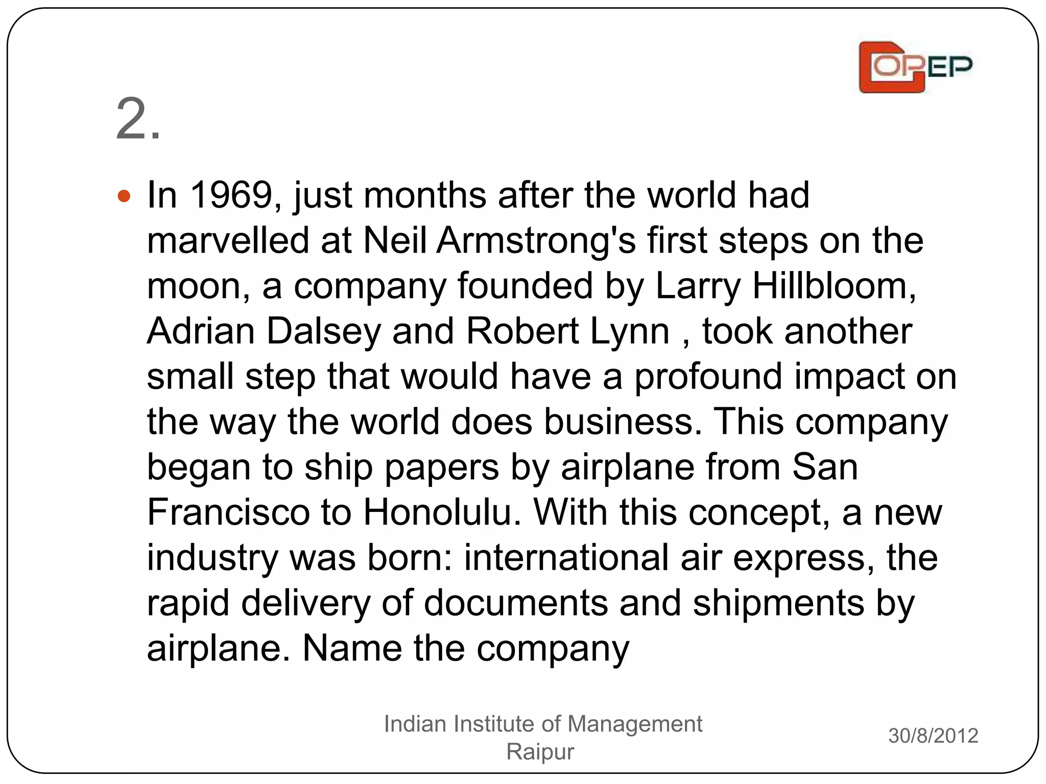 2.
 In 1969, just months after the world had
 marvelled at Neil Armstrong's first steps on the
 moon, a company founded by Larry Hillbloom,
 Adrian Dalsey and Robert Lynn , took another
 small step that would have a profound impact on
 the way the world does business. This company
 began to ship papers by airplane from San
 Francisco to Honolulu. With this concept, a new
 industry was born: international air express, the
 rapid delivery of documents and shipments by
 airplane. Name the company
                Indian Institute of Management   30/8/2012
                             Raipur
 