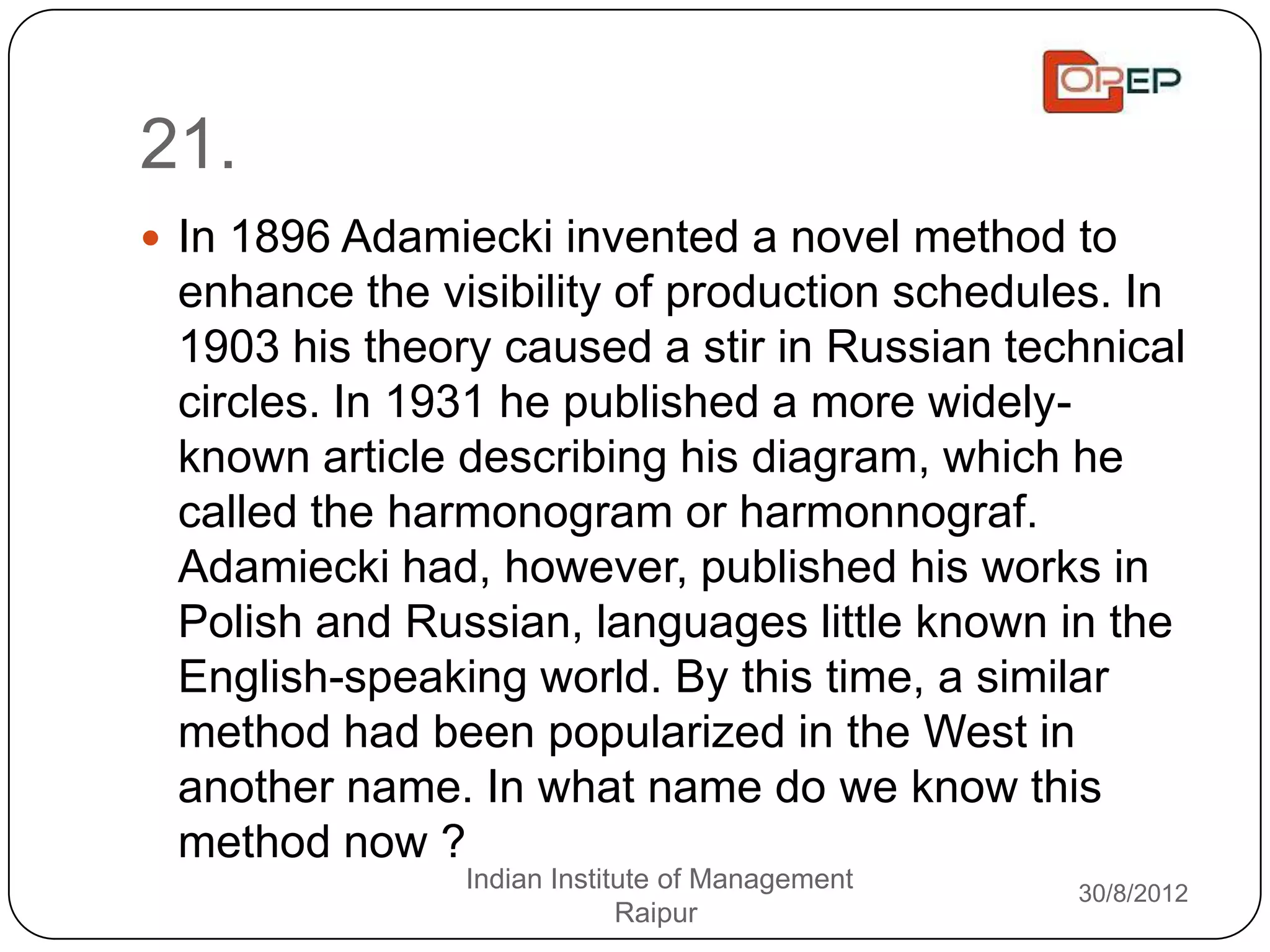 21.
 In 1896 Adamiecki invented a novel method to
 enhance the visibility of production schedules. In
 1903 his theory caused a stir in Russian technical
 circles. In 1931 he published a more widely-
 known article describing his diagram, which he
 called the harmonogram or harmonnograf.
 Adamiecki had, however, published his works in
 Polish and Russian, languages little known in the
 English-speaking world. By this time, a similar
 method had been popularized in the West in
 another name. In what name do we know this
 method now ?
               Indian Institute of Management   30/8/2012
                            Raipur
 