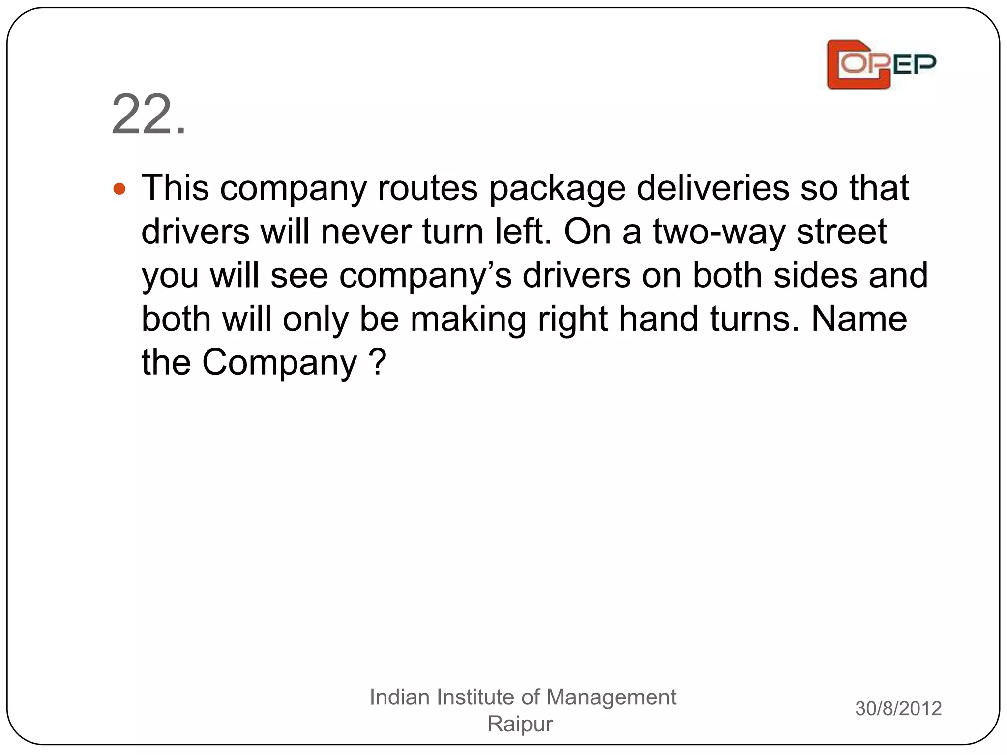 22.
 This company routes package deliveries so that
 drivers will never turn left. On a two-way street
 you will see company‟s drivers on both sides and
 both will only be making right hand turns. Name
 the Company ?




               Indian Institute of Management   30/8/2012
                            Raipur
 