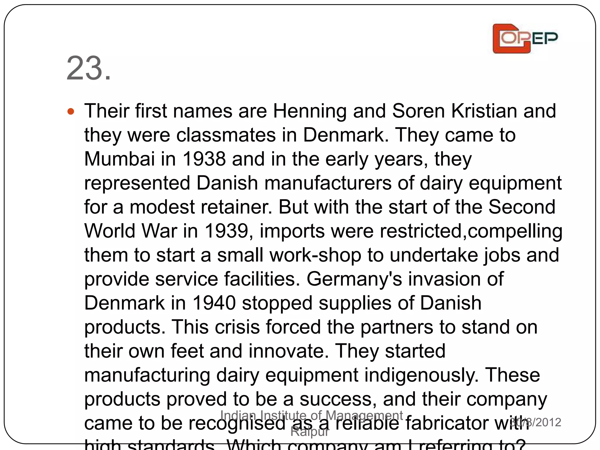 23.
 Their first names are Henning and Soren Kristian and
 they were classmates in Denmark. They came to
 Mumbai in 1938 and in the early years, they
 represented Danish manufacturers of dairy equipment
 for a modest retainer. But with the start of the Second
 World War in 1939, imports were restricted,compelling
 them to start a small work-shop to undertake jobs and
 provide service facilities. Germany's invasion of
 Denmark in 1940 stopped supplies of Danish
 products. This crisis forced the partners to stand on
 their own feet and innovate. They started
 manufacturing dairy equipment indigenously. These
 products proved to be a success, and their company
 came to be recognised RaipurManagement fabricator with
                 Indian Institute of
                              as a reliable         30/8/2012
 