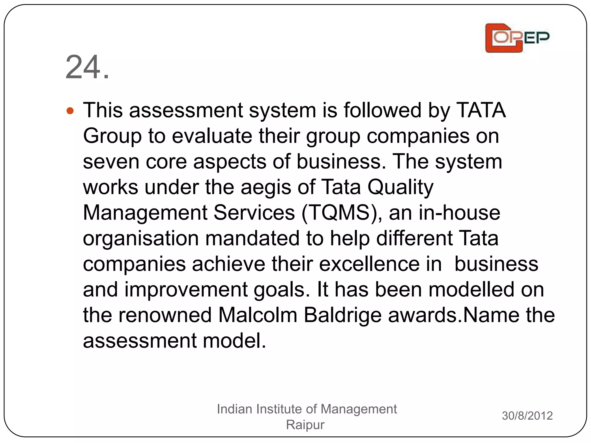 24.
 This assessment system is followed by TATA
 Group to evaluate their group companies on
 seven core aspects of business. The system
 works under the aegis of Tata Quality
 Management Services (TQMS), an in-house
 organisation mandated to help different Tata
 companies achieve their excellence in business
 and improvement goals. It has been modelled on
 the renowned Malcolm Baldrige awards.Name the
 assessment model.


               Indian Institute of Management   30/8/2012
                            Raipur
 