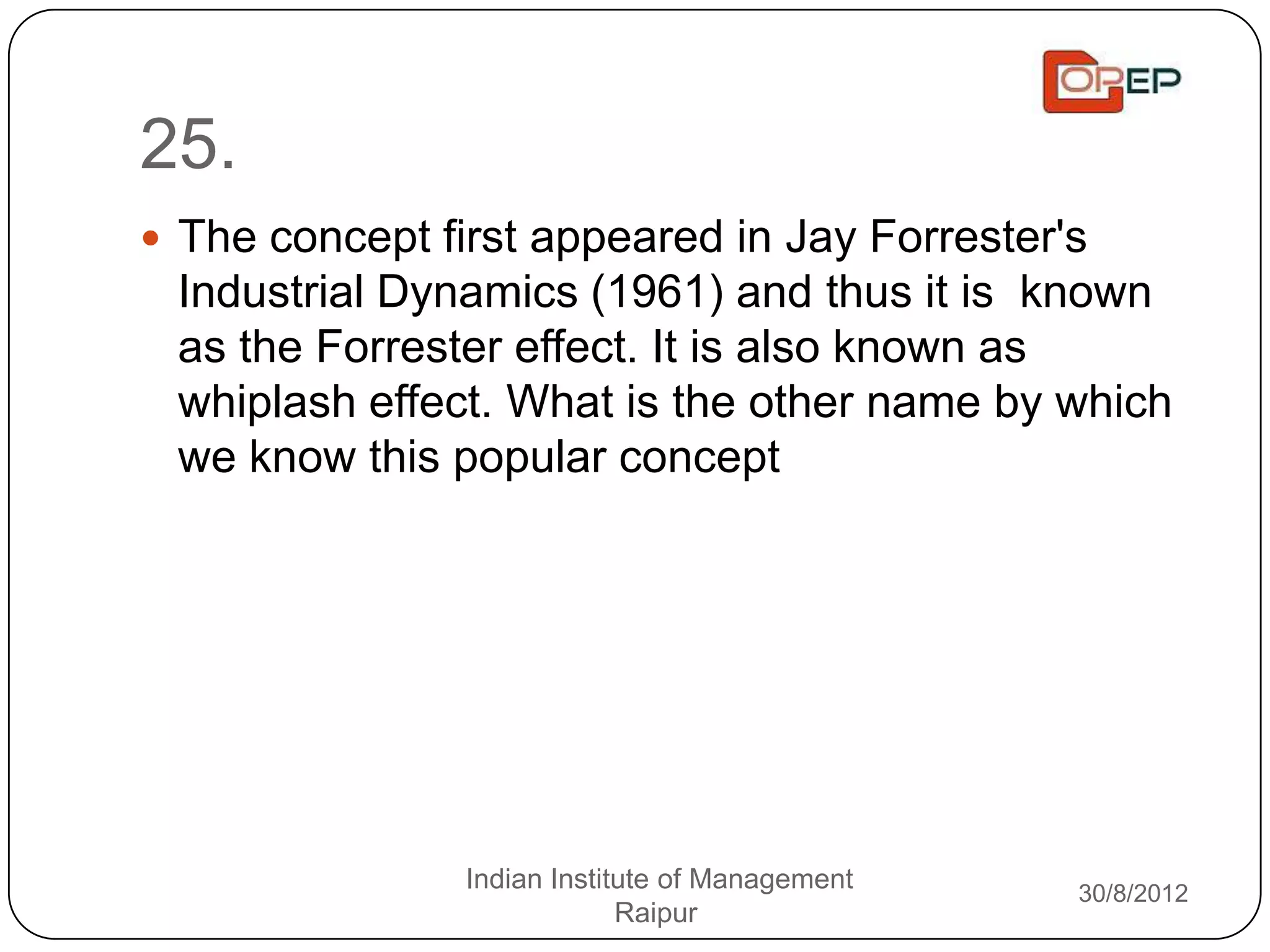 25.
 The concept first appeared in Jay Forrester's
 Industrial Dynamics (1961) and thus it is known
 as the Forrester effect. It is also known as
 whiplash effect. What is the other name by which
 we know this popular concept




                Indian Institute of Management   30/8/2012
                             Raipur
 