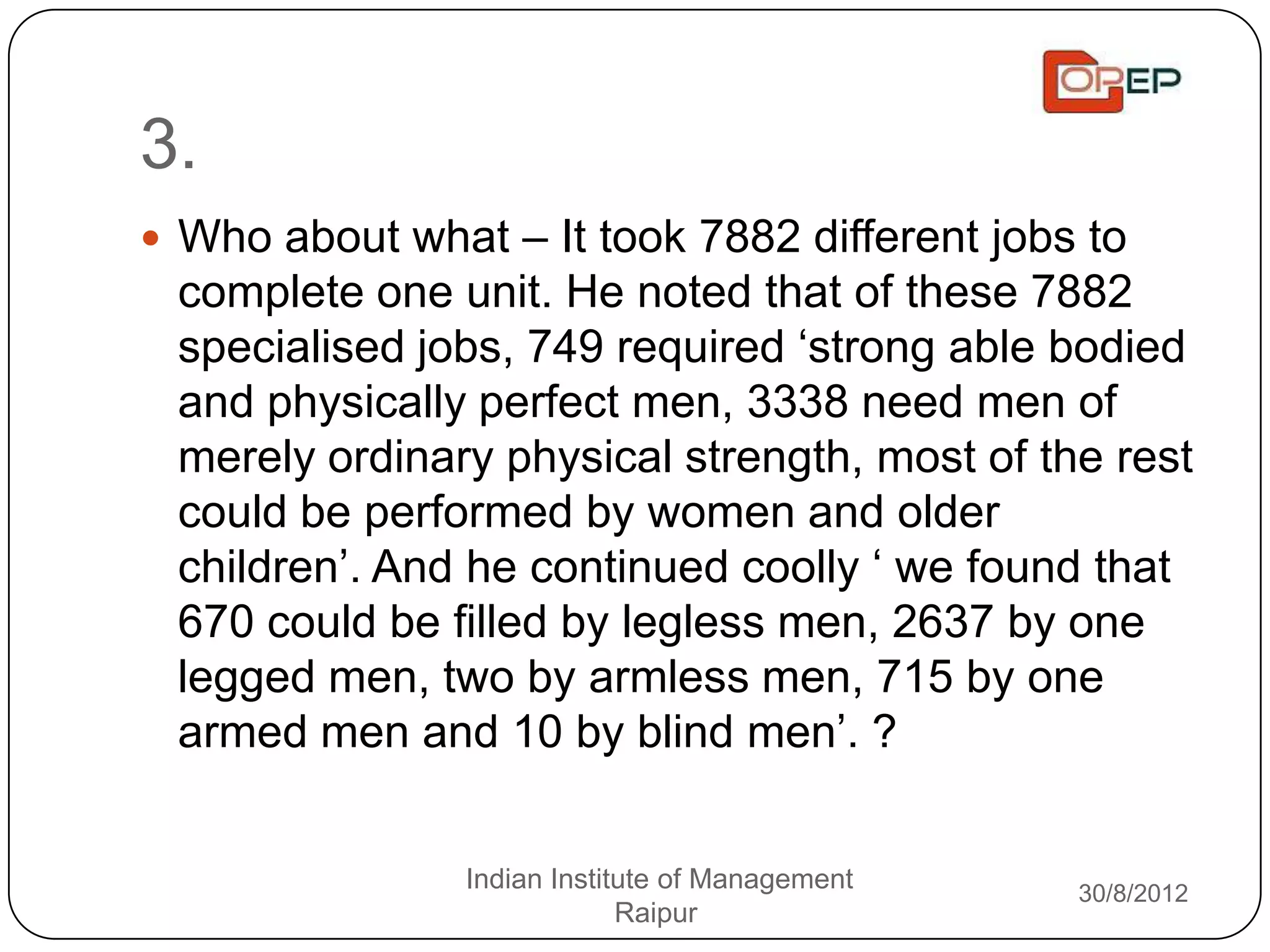 3.
 Who about what – It took 7882 different jobs to
 complete one unit. He noted that of these 7882
 specialised jobs, 749 required „strong able bodied
 and physically perfect men, 3338 need men of
 merely ordinary physical strength, most of the rest
 could be performed by women and older
 children‟. And he continued coolly „ we found that
 670 could be filled by legless men, 2637 by one
 legged men, two by armless men, 715 by one
 armed men and 10 by blind men‟. ?


                Indian Institute of Management   30/8/2012
                             Raipur
 