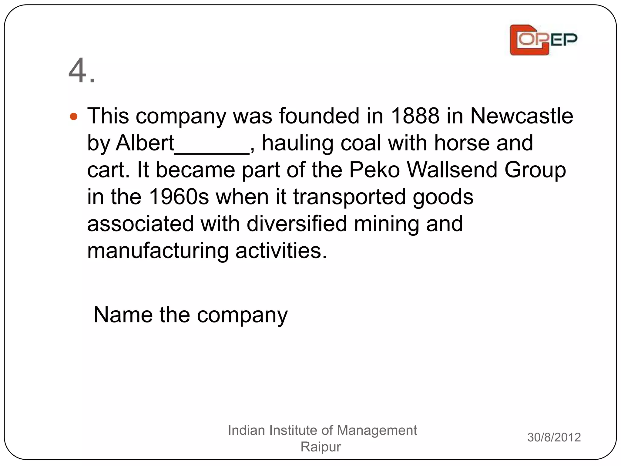 4.
 This company was founded in 1888 in Newcastle
 by Albert______, hauling coal with horse and
 cart. It became part of the Peko Wallsend Group
 in the 1960s when it transported goods
 associated with diversified mining and
 manufacturing activities.

  Name the company




              Indian Institute of Management   30/8/2012
                           Raipur
 