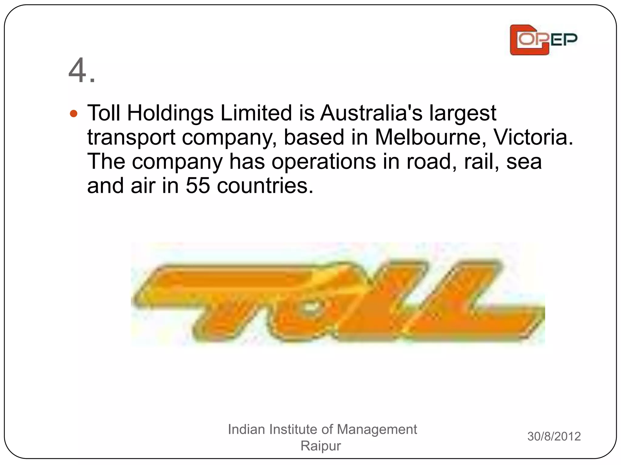 4.
 Toll Holdings Limited is Australia's largest
  transport company, based in Melbourne, Victoria.
  The company has operations in road, rail, sea
  and air in 55 countries.




                 Indian Institute of Management   30/8/2012
                              Raipur
 