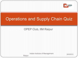 Operations and Supply Chain Quiz

                         OPEP Club,
Indian Institute of Management Raipur     IIM Raipur




                              Indian Institute of Management   30/8/2012
                     Raipur
 