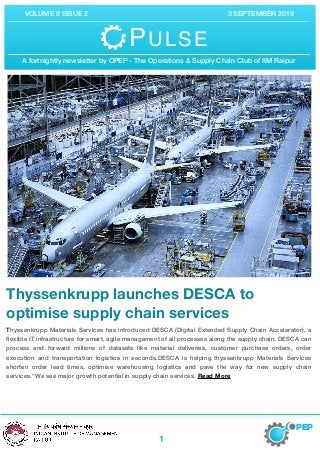 VOLUME 8 ISSUE 2 3 SEPTEMBER 2019
Thyssenkrupp launches DESCA to
optimise supply chain services

Thyssenkrupp Materials Services has introduced DESCA (Digital Extended Supply Chain Accelerator), a
ﬂexible IT infrastructure for smart, agile management of all processes along the supply chain. DESCA can
process and forward millions of datasets like material deliveries, customer purchase orders, order
execution and transportation logistics in seconds.DESCA is helping thyssenkrupp Materials Services
shorten order lead times, optimise warehousing logistics and pave the way for new supply chain
services.“We see major growth potential in supply chain services. Read More
PEP
1
PULSE
A fortnightly newsletter by OPEP - The Operations & Supply Chain Club of IIM Raipur
 