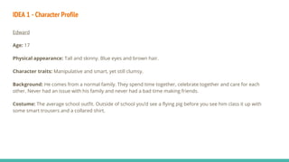 IDEA 1 - Character Profile
Edward
Age: 17
Physical appearance: Tall and skinny. Blue eyes and brown hair.
Character traits: Manipulative and smart, yet still clumsy.
Background: He comes from a normal family. They spend time together, celebrate together and care for each
other. Never had an issue with his family and never had a bad time making friends.
Costume: The average school outfit. Outside of school you’d see a flying pig before you see him class it up with
some smart trousers and a collared shirt.
 