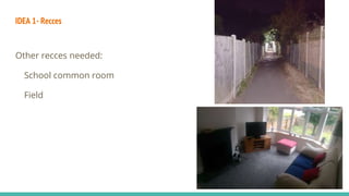 IDEA 1- Recces
Other recces needed:
School common room
Field
 