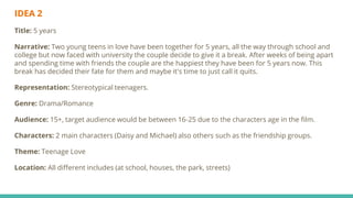 IDEA 2
Title: 5 years
Narrative: Two young teens in love have been together for 5 years, all the way through school and
college but now faced with university the couple decide to give it a break. After weeks of being apart
and spending time with friends the couple are the happiest they have been for 5 years now. This
break has decided their fate for them and maybe it's time to just call it quits.
Representation: Stereotypical teenagers.
Genre: Drama/Romance
Audience: 15+, target audience would be between 16-25 due to the characters age in the film.
Characters: 2 main characters (Daisy and Michael) also others such as the friendship groups.
Theme: Teenage Love
Location: All different includes (at school, houses, the park, streets)
 