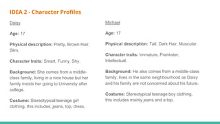 IDEA 2 - Character Profiles
Daisy
Age: 17
Physical description: Pretty, Brown Hair,
Slim.
Character traits: Smart, Funny, Shy.
Background: She comes from a middle-
class family, living in a nice house but her
family insists her going to University after
college.
Costume: Stereotypical teenage girl
clothing, this includes, jeans, top, dress.
Michael
Age: 17
Physical description: Tall, Dark Hair, Muscular.
Character traits: Immature, Prankster,
Intellectual.
Background: He also comes from a middle-class
family, lives in the same neighbourhood as Daisy
and his family are not concerned about his future.
Costume: Stereotypical teenage boy clothing,
this includes mainly jeans and a top.
 