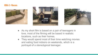 IDEA 2- Recces
● As my short film is based on a pair of teenagers in
love, most of the filming will be based in realistic
locations, such as their homes.
● They would spend most of their time watching movies
and eating food indoors on weekends, which is a
portrayal of a stereotypical teenager.
 