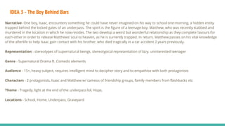 IDEA 3 - The Boy Behind Bars
Narrative- One boy, Isaac, encounters something he could have never imagined on his way to school one morning, a hidden entity
trapped behind the locked gates of an underpass. The spirit is the figure of a teenage boy, Matthew, who was recently stabbed and
murdered in the location in which he now resides. The two develop a weird but wonderful relationship as they complete favours for
each-other in order to release Matthews’ soul to heaven, as he is currently trapped. In return, Matthew passes on his vital knowledge
of the afterlife to help Isaac gain contact with his brother, who died tragically in a car accident 2 years previously.
Representation - stereotypes of supernatural beings, stereotypical representation of lazy, uninterested teenager
Genre - Supernatural Drama ft. Comedic elements
Audience - 15+, heavy subject, requires intelligent mind to decipher story and to empathise with both protagonists
Characters - 2 protagonists, Isaac and Matthew w/ cameos of friendship groups, family members from flashbacks etc
Theme - Tragedy, light at the end of the underpass lol, Hope,
Locations - School, Home, Underpass, Graveyard
 