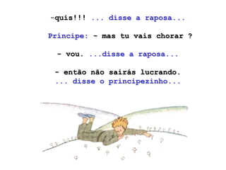 -quis!!! ... disse a raposa...

Príncipe: - mas tu vais chorar ?

 - vou. ...disse a raposa...

 - então não sairás lucrando.
 ... disse o principezinho...
 