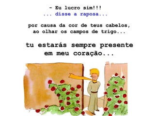 - Eu lucro sim!!!
    ... disse a raposa...

por causa da cor de teus cabelos,
 ao olhar os campos de trigo...

tu estarás sempre presente
     em meu coração...
 