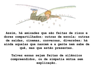 Assim, há amizades que são feitas de risos e
dores compartilhados; outras de escola; outras
 de saídas, cinemas, conversas, diversões; há
ainda aquelas que nascem e a gente nem sabe de
        quê, mas que estão presentes.

   Talvez essas sejam feitas de silêncios
   compreendidos, ou de simpatia mútua sem
                 explicação.
 