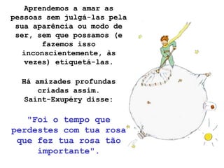 Aprendemos a amar as
pessoas sem julgá-las pela
 sua aparência ou modo de
 ser, sem que possamos (e
        fazemos isso
   inconscientemente, às
   vezes) etiquetá-las.

  Há amizades profundas
      criadas assim.
   Saint-Exupéry disse:

   "Foi o tempo que
perdestes com tua rosa
 que fez tua rosa tão
     importante".
 