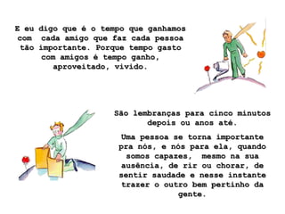E eu digo que é o tempo que ganhamos
com cada amigo que faz cada pessoa
 tão importante. Porque tempo gasto
      com amigos é tempo ganho,
        aproveitado, vivido.




                    São lembranças para cinco minutos
                           depois ou anos até.
                     Uma pessoa se torna importante
                     pra nós, e nós para ela, quando
                      somos capazes, mesmo na sua
                     ausência, de rir ou chorar, de
                     sentir saudade e nesse instante
                     trazer o outro bem pertinho da
                                  gente.
 