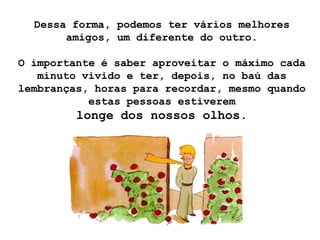 Dessa forma, podemos ter vários melhores
       amigos, um diferente do outro.

O importante é saber aproveitar o máximo cada
   minuto vivido e ter, depois, no baú das
lembranças, horas para recordar, mesmo quando
           estas pessoas estiverem
         longe dos nossos olhos.
 