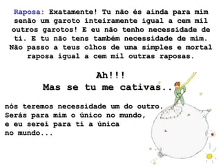 Raposa: Exatamente! Tu não és ainda para mim
   senão um garoto inteiramente igual a cem mil
  outros garotos! E eu não tenho necessidade de
  ti. E tu não tens também necessidade de mim.
 Não passo a teus olhos de uma simples e mortal
      raposa igual a cem mil outras raposas.

                 Ah!!!
        Mas se tu me cativas...
nós teremos necessidade um do outro.
Serás para mim o único no mundo,
e eu serei para ti a única
no mundo...
 