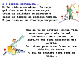 E a raposa continuou...
Minha vida é monótona. Eu caço
galinhas e os homens me caçam.
Todas as galinhas se parecem e
todos os homens se parecem também.
E por isso eu me aborreço um pouco.


              Mas se tu me cativas, minha vida
                será como que cheia de sol...
                  Conhecerei seus passos, um
               barulho que será diferente dos
                           outros.
              Os outros passos me fazem entrar
                      debaixo da terra.
                O teu me chamará para fora da
                           toca...
 
