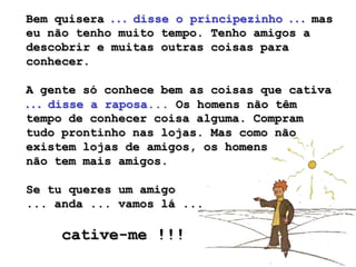 Bem quisera . . . disse o principezinho . . . mas
eu não tenho muito tempo. Tenho amigos a
descobrir e muitas outras coisas para
conhecer.

A gente só conhece bem as coisas que cativa
. . . disse a raposa... Os homens não têm
tempo de conhecer coisa alguma. Compram
tudo prontinho nas lojas. Mas como não
existem lojas de amigos, os homens
não tem mais amigos.

Se tu queres um amigo
... anda ... vamos lá ...

     cative-me !!!
 