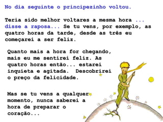 No dia seguinte o principezinho voltou.

Teria sido melhor voltares a mesma hora ...
disse a raposa... Se tu vens, por exemplo, as
quatro horas da tarde, desde as três eu
começarei a ser feliz.

Quanto mais a hora for chegando,
mais eu me sentirei feliz. As
quatro horas então... estarei
inquieta e agitada. Descobrirei
o preço da felicidade.


Mas se tu vens a qualquer
momento, nunca saberei a
hora de preparar o
coração...
 