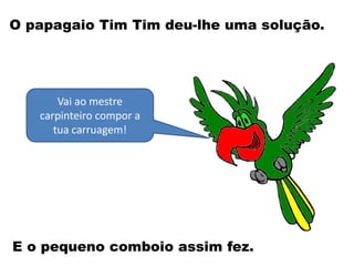 Vai ao mestre
carpinteiro compor a
tua carruagem!
O papagaio Tim Tim deu-lhe uma solução.
E o pequeno comboio assim fez.
 