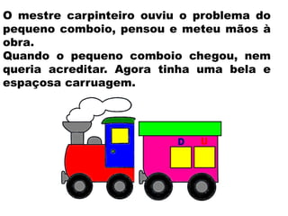 O mestre carpinteiro ouviu o problema do
pequeno comboio, pensou e meteu mãos à
obra.
Quando o pequeno comboio chegou, nem
queria acreditar. Agora tinha uma bela e
espaçosa carruagem.
 
