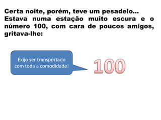 Certa noite, porém, teve um pesadelo...
Estava numa estação muito escura e o
número 100, com cara de poucos amigos,
gritava-lhe:
Exijo ser transportado
com toda a comodidade!
 
