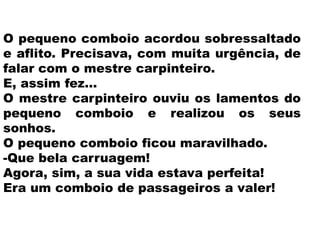 O pequeno comboio acordou sobressaltado
e aflito. Precisava, com muita urgência, de
falar com o mestre carpinteiro.
E, assim fez…
O mestre carpinteiro ouviu os lamentos do
pequeno comboio e realizou os seus
sonhos.
O pequeno comboio ficou maravilhado.
-Que bela carruagem!
Agora, sim, a sua vida estava perfeita!
Era um comboio de passageiros a valer!
 