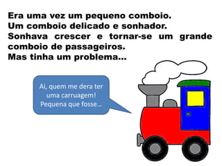 Era uma vez um pequeno comboio.
Um comboio delicado e sonhador.
Sonhava crescer e tornar-se um grande
comboio de passageiros.
Mas tinha um problema…
Ai, quem me dera ter
uma carruagem!
Pequena que fosse…
 