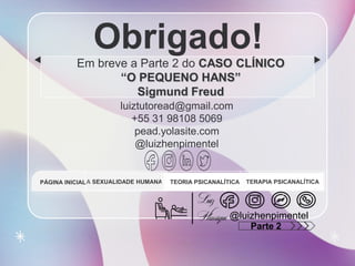 CREDITS: This presentation template was created by Slidesgo, and
includes icons by Flaticon, and infographics & images by Freepik
Obrigado!
Em breve a Parte 2 do CASO CLÍNICO
“O PEQUENO HANS”
Sigmund Freud
luiztutoread@gmail.com
+55 31 98108 5069
pead.yolasite.com
@luizhenpimentel
A SEXUALIDADE HUMANA TEORIA PSICANALÍTICA TERAPIA PSICANALÍTICA
PÁGINA INICIAL
@luizhenpimentel
Parte 2
 